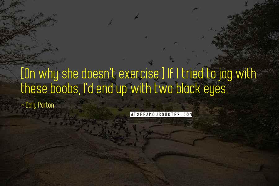 Dolly Parton Quotes: [On why she doesn't exercise:] If I tried to jog with these boobs, I'd end up with two black eyes.