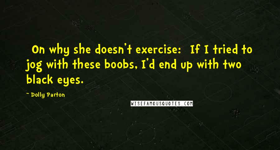 Dolly Parton Quotes: [On why she doesn't exercise:] If I tried to jog with these boobs, I'd end up with two black eyes.