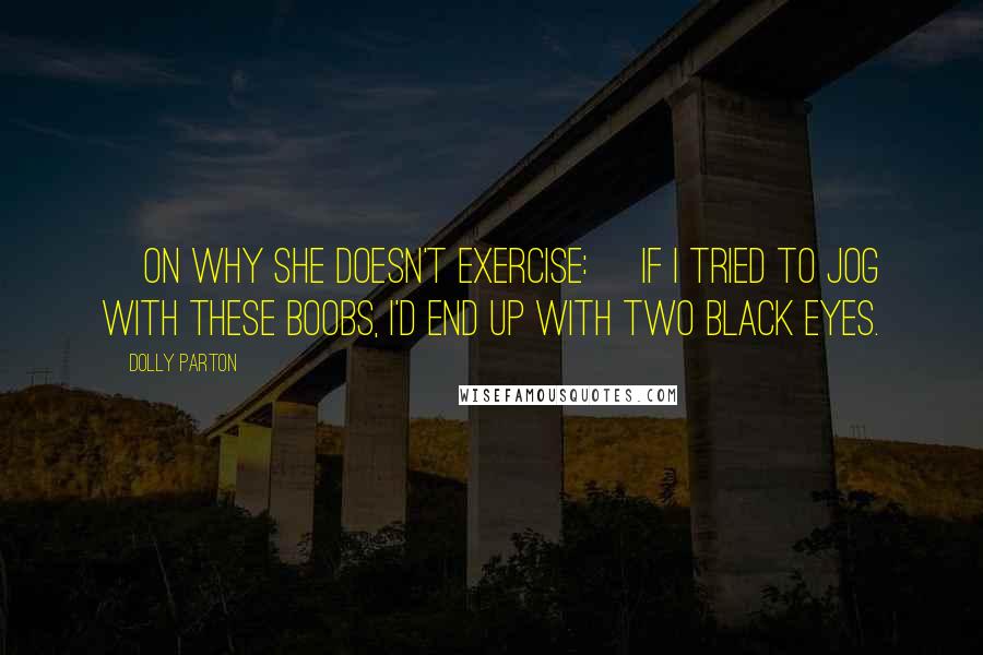 Dolly Parton Quotes: [On why she doesn't exercise:] If I tried to jog with these boobs, I'd end up with two black eyes.