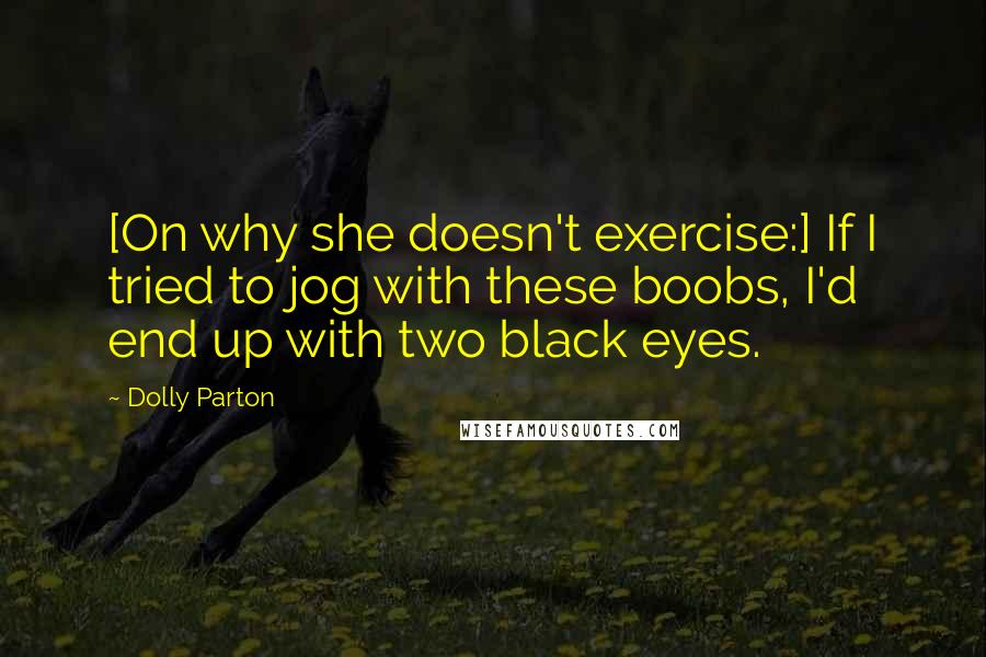 Dolly Parton Quotes: [On why she doesn't exercise:] If I tried to jog with these boobs, I'd end up with two black eyes.