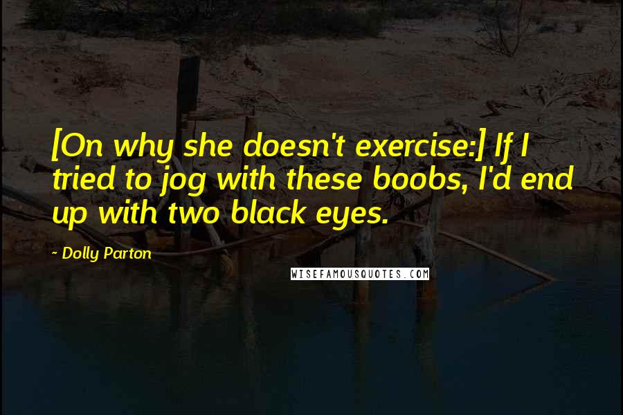 Dolly Parton Quotes: [On why she doesn't exercise:] If I tried to jog with these boobs, I'd end up with two black eyes.