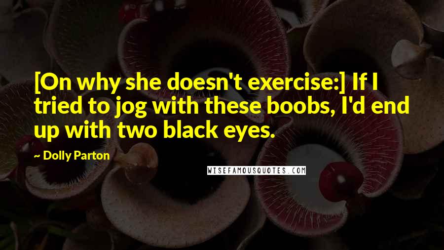 Dolly Parton Quotes: [On why she doesn't exercise:] If I tried to jog with these boobs, I'd end up with two black eyes.