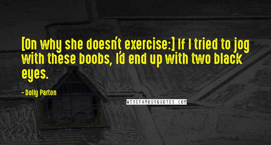 Dolly Parton Quotes: [On why she doesn't exercise:] If I tried to jog with these boobs, I'd end up with two black eyes.