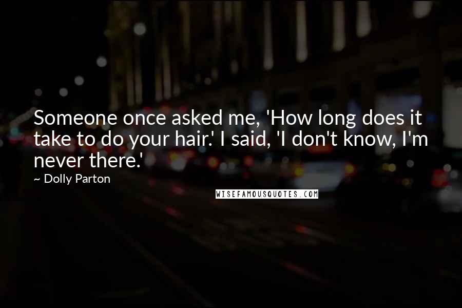 Dolly Parton Quotes: Someone once asked me, 'How long does it take to do your hair.' I said, 'I don't know, I'm never there.'