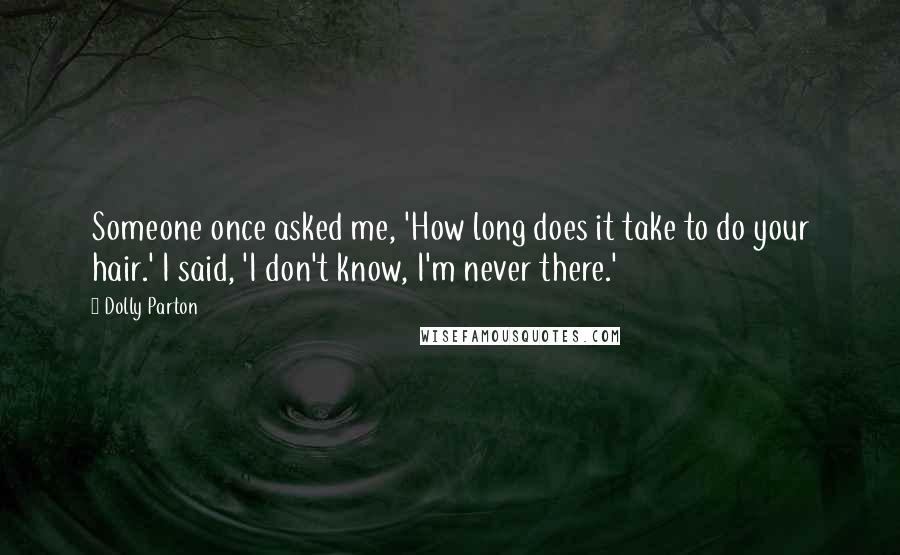 Dolly Parton Quotes: Someone once asked me, 'How long does it take to do your hair.' I said, 'I don't know, I'm never there.'