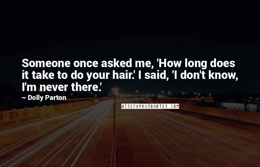 Dolly Parton Quotes: Someone once asked me, 'How long does it take to do your hair.' I said, 'I don't know, I'm never there.'