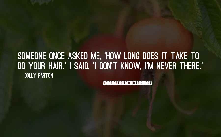 Dolly Parton Quotes: Someone once asked me, 'How long does it take to do your hair.' I said, 'I don't know, I'm never there.'