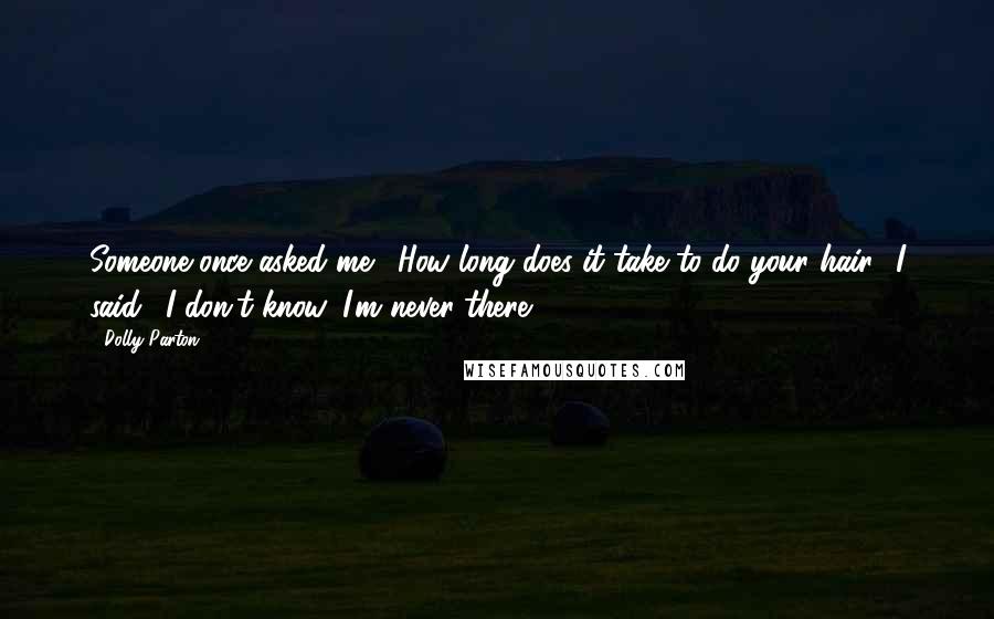 Dolly Parton Quotes: Someone once asked me, 'How long does it take to do your hair.' I said, 'I don't know, I'm never there.'