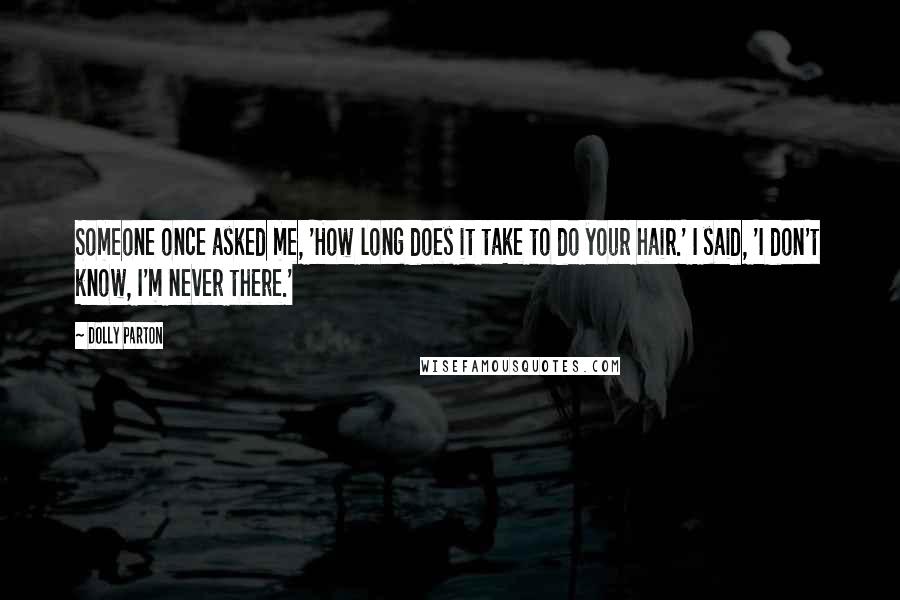 Dolly Parton Quotes: Someone once asked me, 'How long does it take to do your hair.' I said, 'I don't know, I'm never there.'