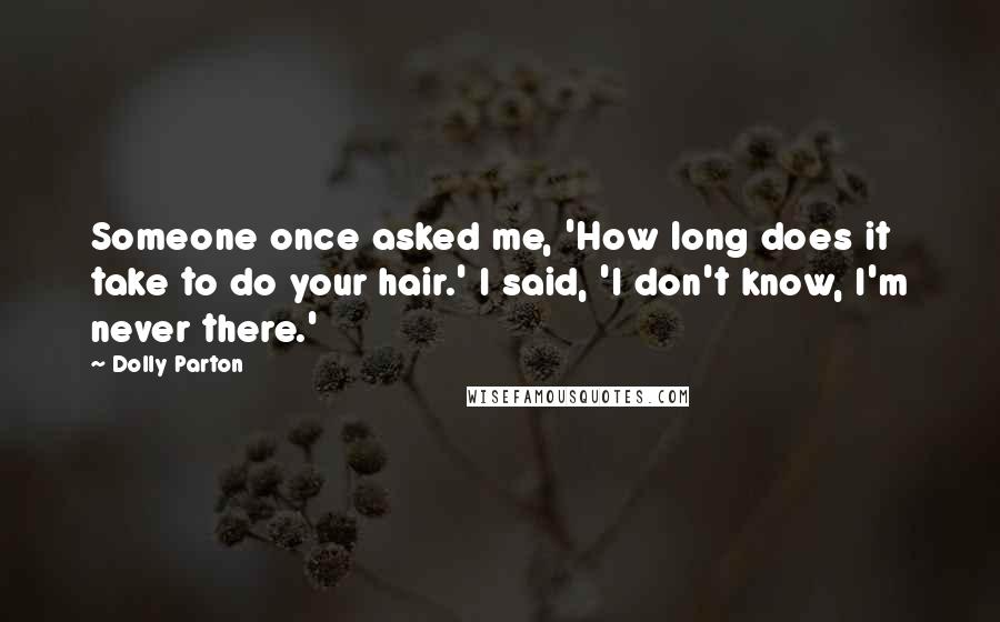 Dolly Parton Quotes: Someone once asked me, 'How long does it take to do your hair.' I said, 'I don't know, I'm never there.'