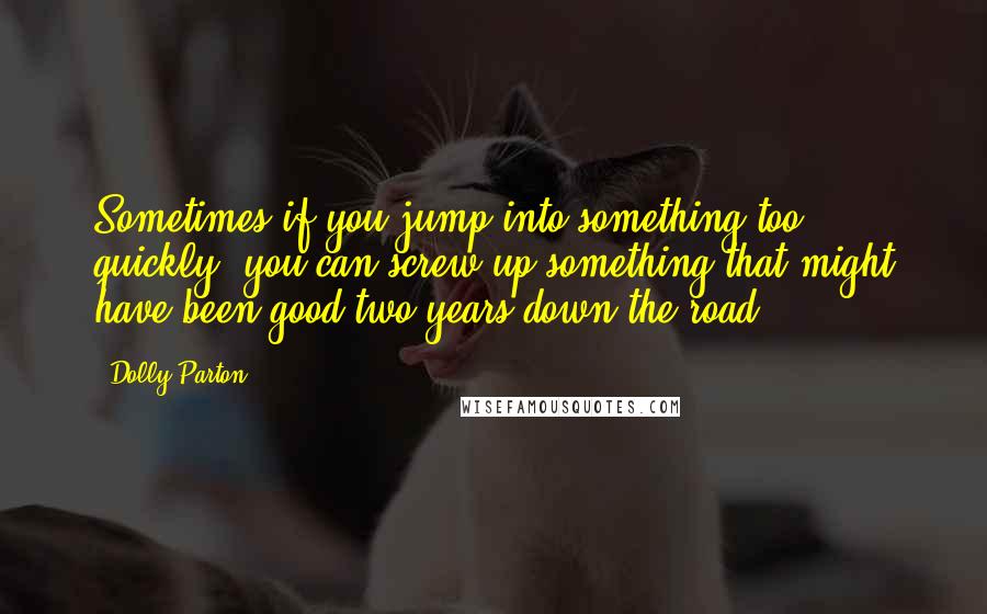 Dolly Parton Quotes: Sometimes if you jump into something too quickly, you can screw up something that might have been good two years down the road.