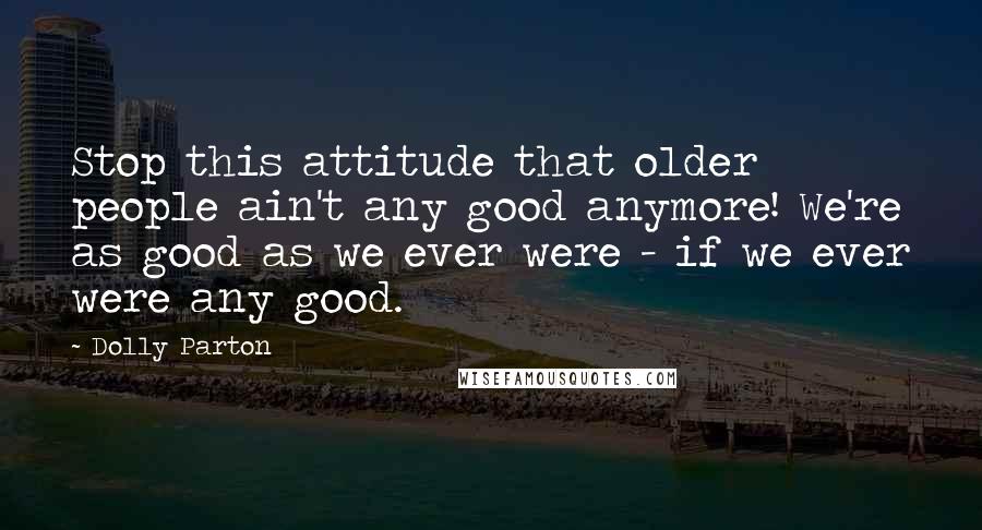 Dolly Parton Quotes: Stop this attitude that older people ain't any good anymore! We're as good as we ever were - if we ever were any good.