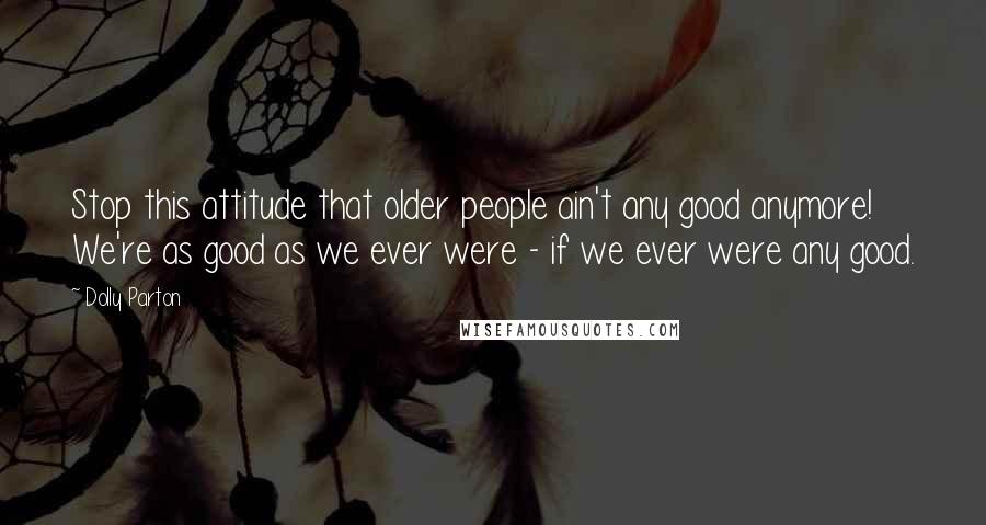 Dolly Parton Quotes: Stop this attitude that older people ain't any good anymore! We're as good as we ever were - if we ever were any good.