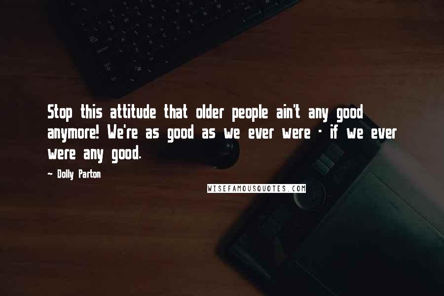 Dolly Parton Quotes: Stop this attitude that older people ain't any good anymore! We're as good as we ever were - if we ever were any good.
