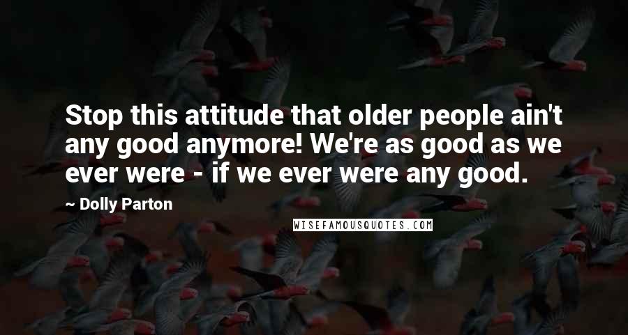 Dolly Parton Quotes: Stop this attitude that older people ain't any good anymore! We're as good as we ever were - if we ever were any good.