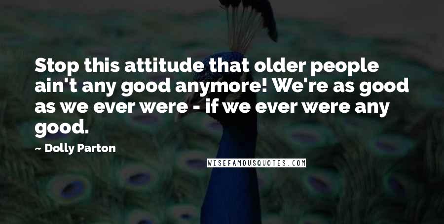 Dolly Parton Quotes: Stop this attitude that older people ain't any good anymore! We're as good as we ever were - if we ever were any good.
