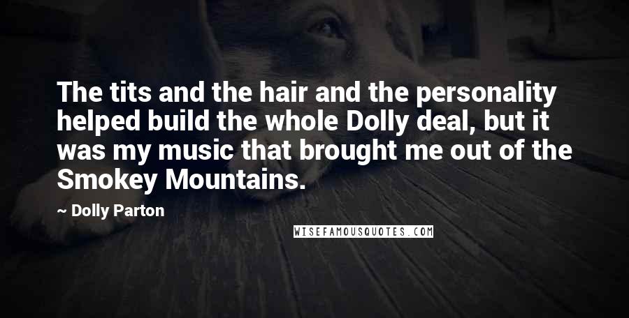 Dolly Parton Quotes: The tits and the hair and the personality helped build the whole Dolly deal, but it was my music that brought me out of the Smokey Mountains.
