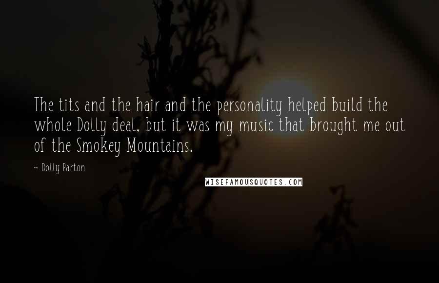 Dolly Parton Quotes: The tits and the hair and the personality helped build the whole Dolly deal, but it was my music that brought me out of the Smokey Mountains.