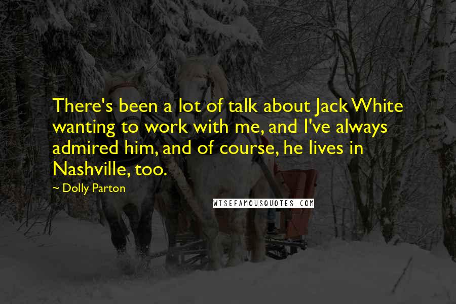 Dolly Parton Quotes: There's been a lot of talk about Jack White wanting to work with me, and I've always admired him, and of course, he lives in Nashville, too.