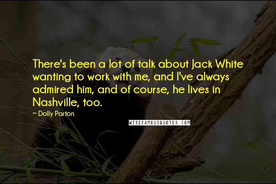 Dolly Parton Quotes: There's been a lot of talk about Jack White wanting to work with me, and I've always admired him, and of course, he lives in Nashville, too.