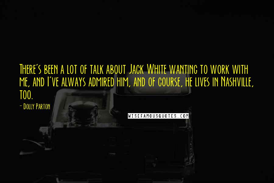 Dolly Parton Quotes: There's been a lot of talk about Jack White wanting to work with me, and I've always admired him, and of course, he lives in Nashville, too.