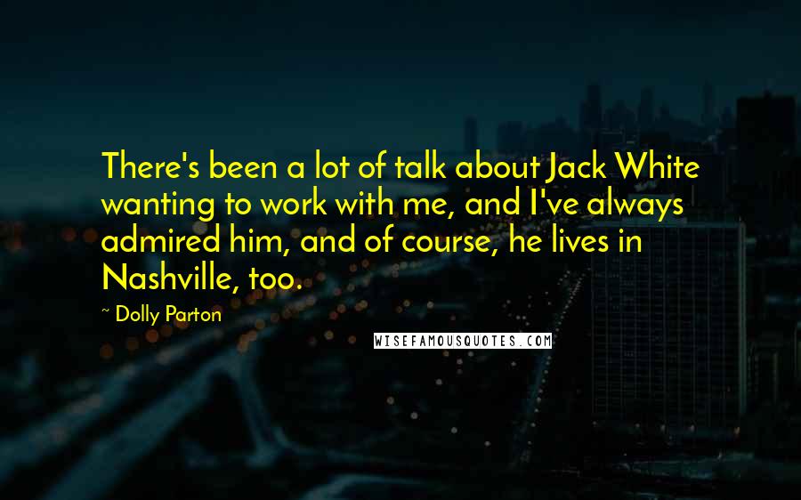 Dolly Parton Quotes: There's been a lot of talk about Jack White wanting to work with me, and I've always admired him, and of course, he lives in Nashville, too.