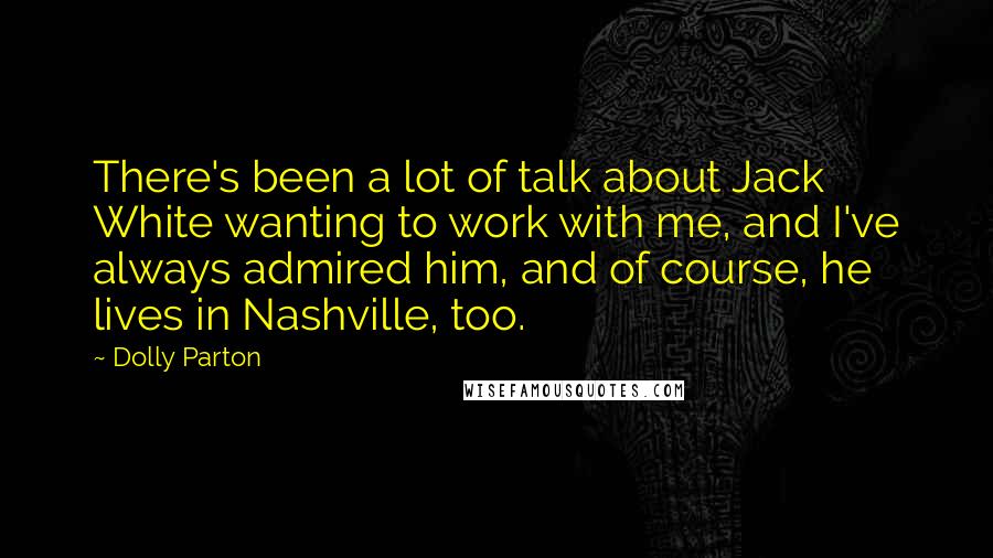 Dolly Parton Quotes: There's been a lot of talk about Jack White wanting to work with me, and I've always admired him, and of course, he lives in Nashville, too.