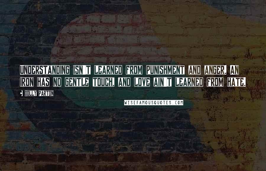 Dolly Parton Quotes: Understanding isn't learned from punishment and anger. An iron has no gentle touch, and love ain't learned from hate.