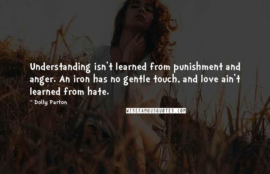 Dolly Parton Quotes: Understanding isn't learned from punishment and anger. An iron has no gentle touch, and love ain't learned from hate.