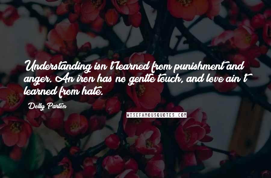 Dolly Parton Quotes: Understanding isn't learned from punishment and anger. An iron has no gentle touch, and love ain't learned from hate.