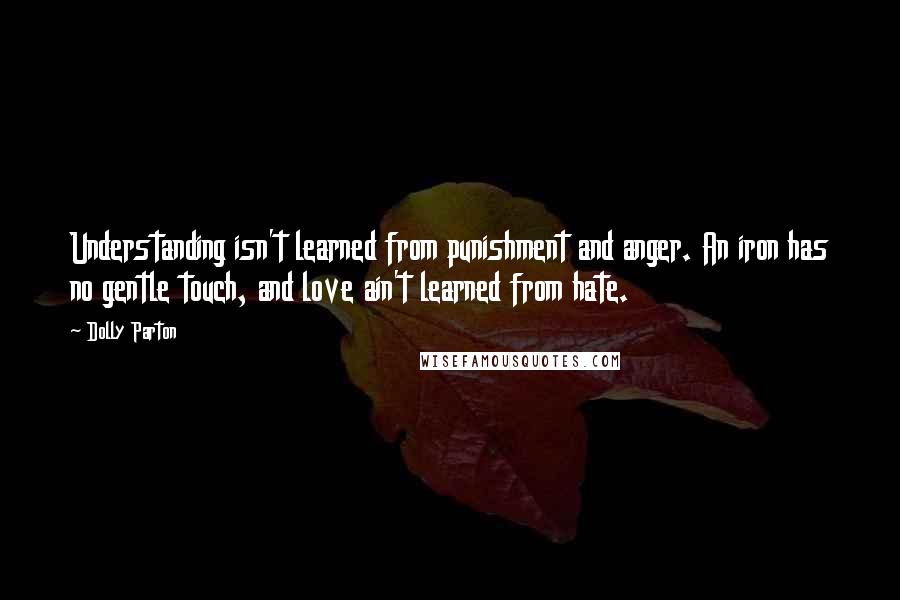 Dolly Parton Quotes: Understanding isn't learned from punishment and anger. An iron has no gentle touch, and love ain't learned from hate.