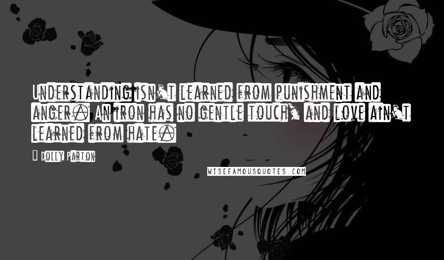 Dolly Parton Quotes: Understanding isn't learned from punishment and anger. An iron has no gentle touch, and love ain't learned from hate.