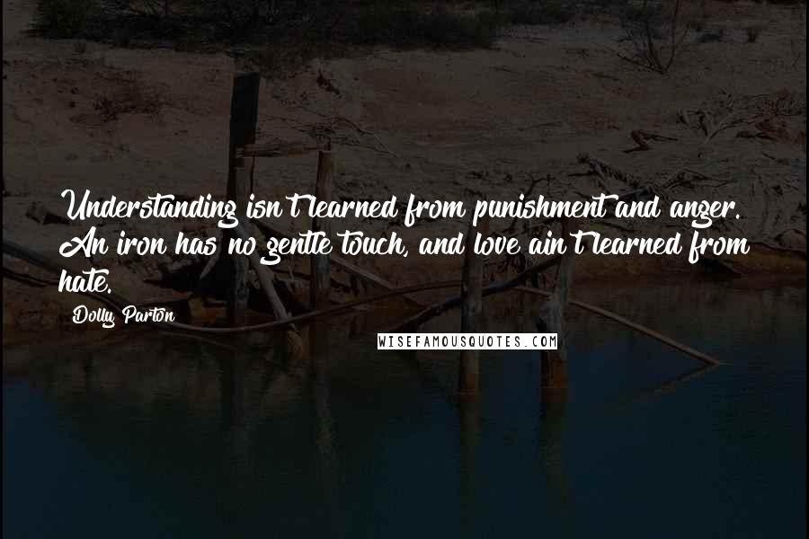 Dolly Parton Quotes: Understanding isn't learned from punishment and anger. An iron has no gentle touch, and love ain't learned from hate.