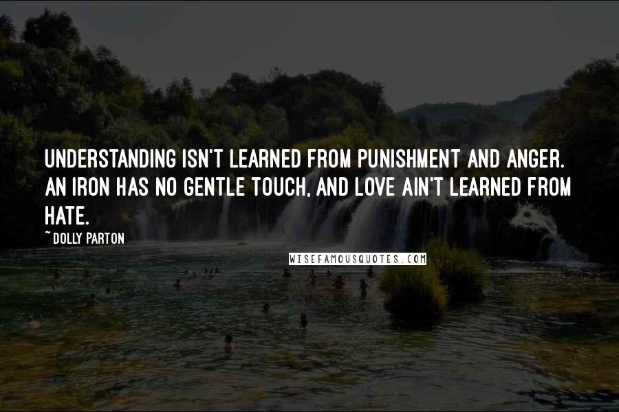 Dolly Parton Quotes: Understanding isn't learned from punishment and anger. An iron has no gentle touch, and love ain't learned from hate.