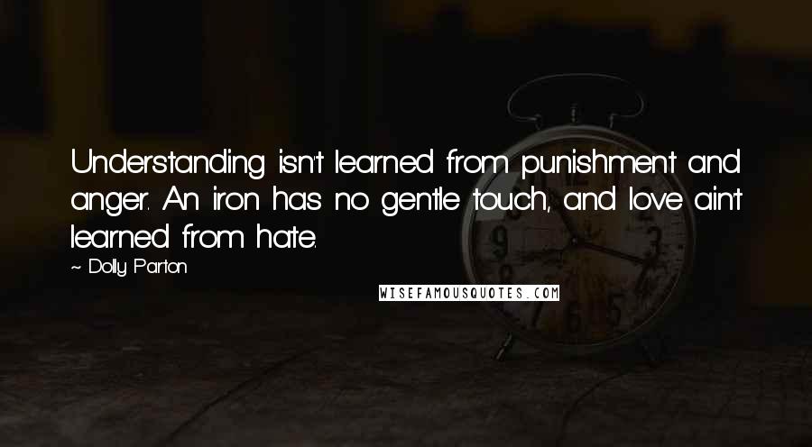 Dolly Parton Quotes: Understanding isn't learned from punishment and anger. An iron has no gentle touch, and love ain't learned from hate.