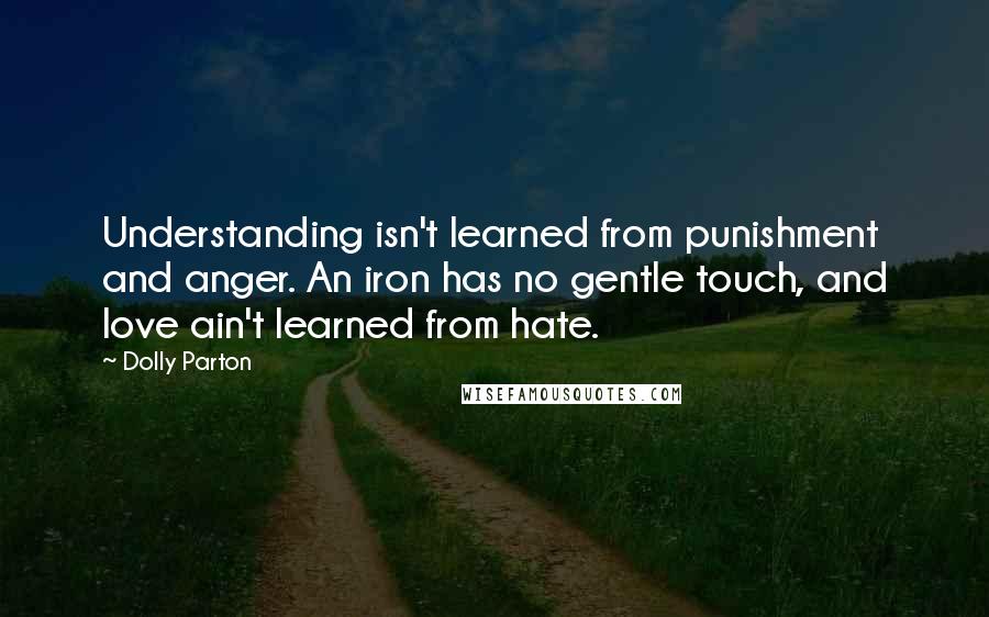 Dolly Parton Quotes: Understanding isn't learned from punishment and anger. An iron has no gentle touch, and love ain't learned from hate.