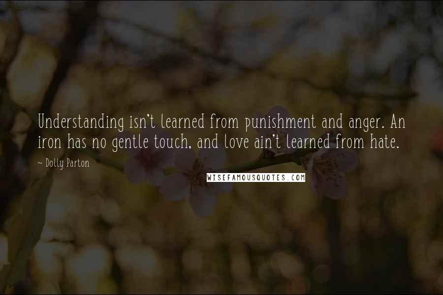 Dolly Parton Quotes: Understanding isn't learned from punishment and anger. An iron has no gentle touch, and love ain't learned from hate.