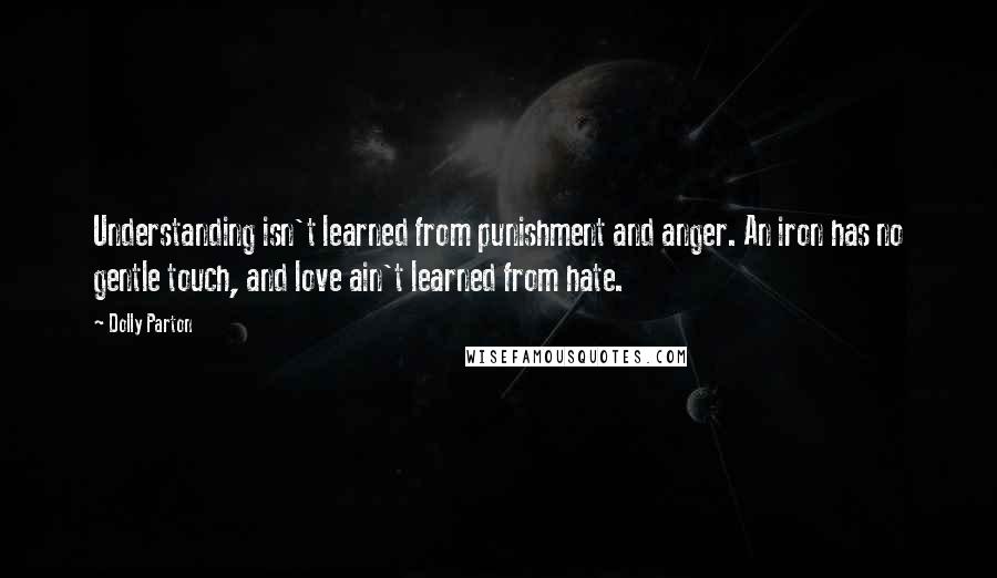 Dolly Parton Quotes: Understanding isn't learned from punishment and anger. An iron has no gentle touch, and love ain't learned from hate.