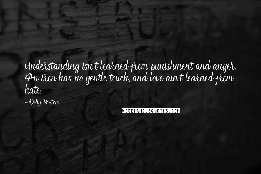 Dolly Parton Quotes: Understanding isn't learned from punishment and anger. An iron has no gentle touch, and love ain't learned from hate.