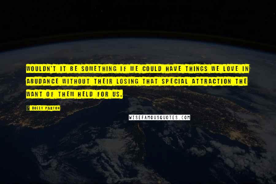 Dolly Parton Quotes: Wouldn't it be something if we could have things we love in abudance without their losing that special attraction the want of them held for us.