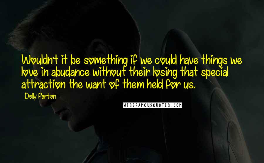 Dolly Parton Quotes: Wouldn't it be something if we could have things we love in abudance without their losing that special attraction the want of them held for us.