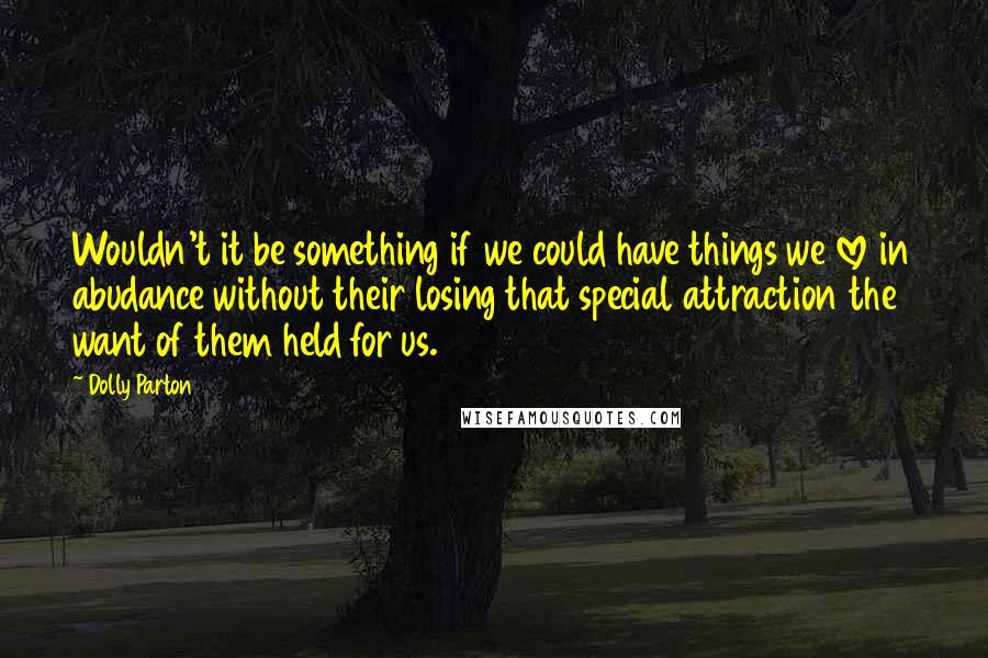 Dolly Parton Quotes: Wouldn't it be something if we could have things we love in abudance without their losing that special attraction the want of them held for us.