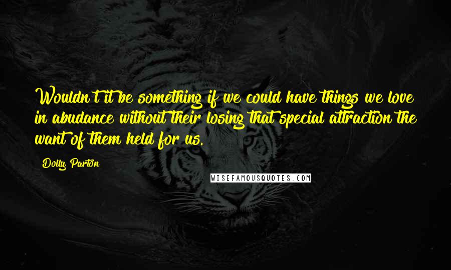 Dolly Parton Quotes: Wouldn't it be something if we could have things we love in abudance without their losing that special attraction the want of them held for us.