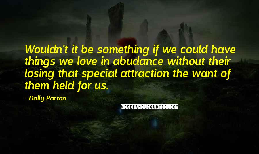 Dolly Parton Quotes: Wouldn't it be something if we could have things we love in abudance without their losing that special attraction the want of them held for us.