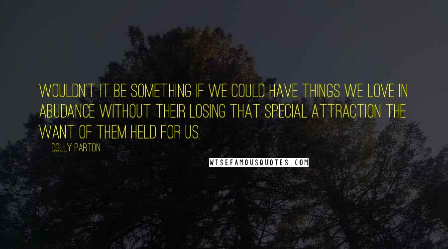 Dolly Parton Quotes: Wouldn't it be something if we could have things we love in abudance without their losing that special attraction the want of them held for us.