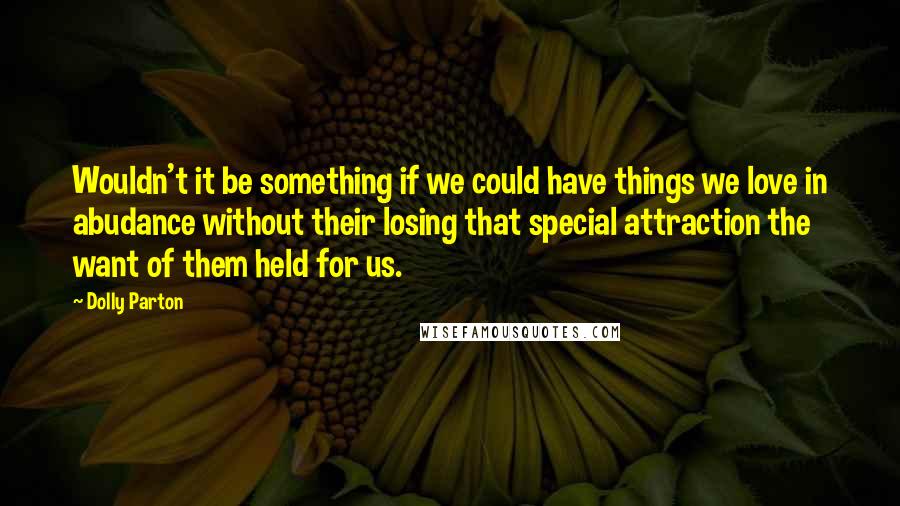 Dolly Parton Quotes: Wouldn't it be something if we could have things we love in abudance without their losing that special attraction the want of them held for us.