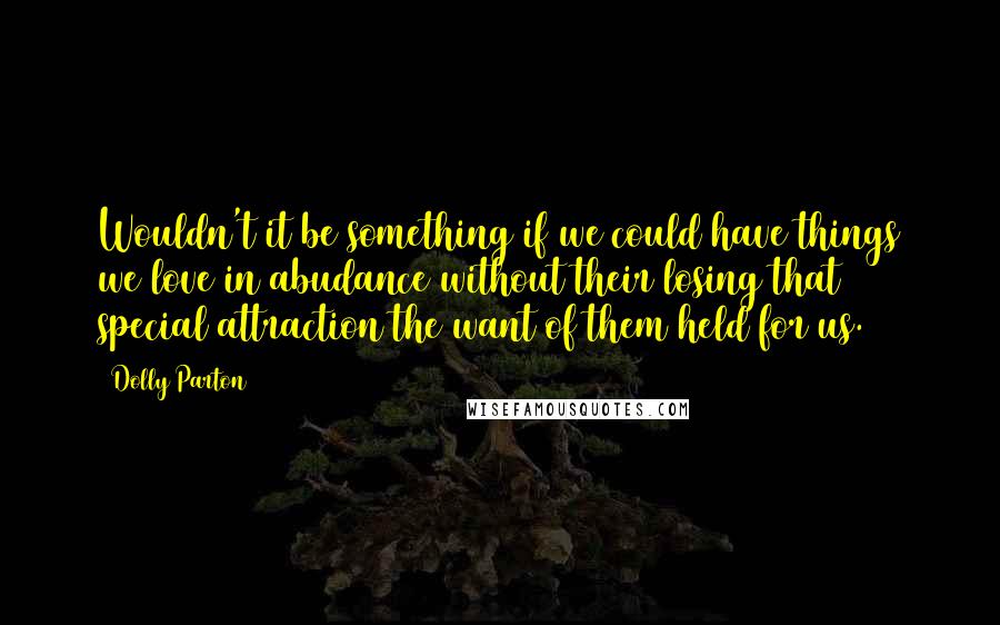 Dolly Parton Quotes: Wouldn't it be something if we could have things we love in abudance without their losing that special attraction the want of them held for us.