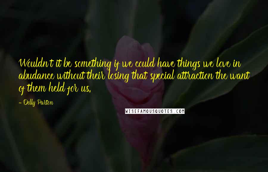 Dolly Parton Quotes: Wouldn't it be something if we could have things we love in abudance without their losing that special attraction the want of them held for us.