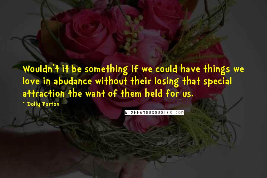 Dolly Parton Quotes: Wouldn't it be something if we could have things we love in abudance without their losing that special attraction the want of them held for us.