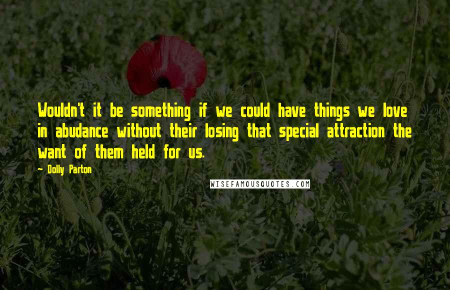 Dolly Parton Quotes: Wouldn't it be something if we could have things we love in abudance without their losing that special attraction the want of them held for us.